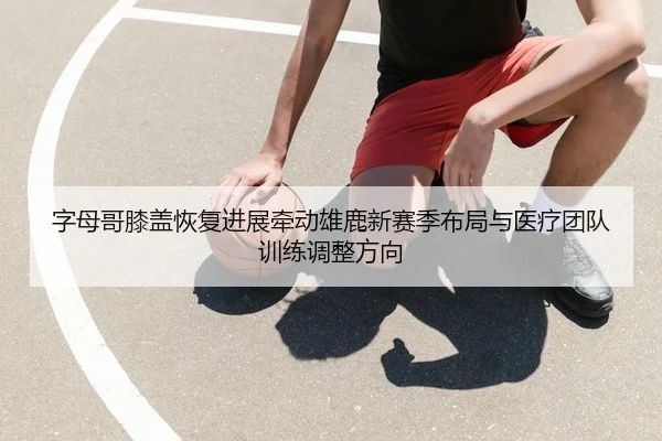 字母哥膝盖恢复进展牵动雄鹿新赛季布局与医疗团队训练调整方向