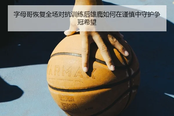 字母哥恢复全场对抗训练后雄鹿如何在谨慎中守护争冠希望