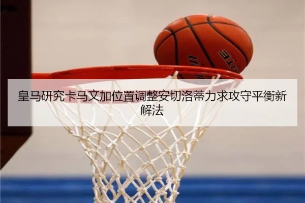 皇马研究卡马文加位置调整安切洛蒂力求攻守平衡新解法