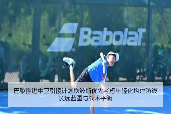 巴黎推进中卫引援计划坎波斯优先考虑年轻化构建防线长远蓝图与战术平衡